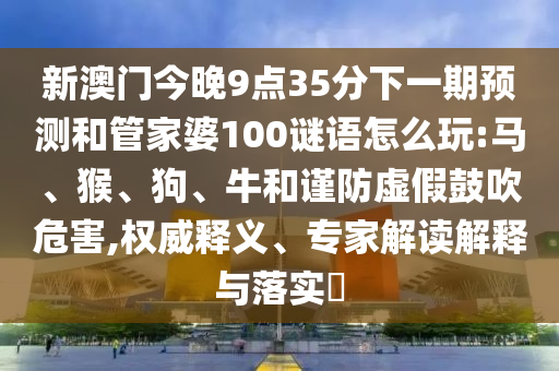 新澳門今晚9點35分下一期預(yù)測和管家婆100謎語怎么玩:馬、猴、狗、牛和謹(jǐn)防虛假鼓吹危害,權(quán)威釋義、專家解讀解釋與落實?